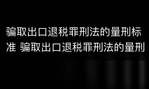 骗取出口退税罪刑法的量刑标准 骗取出口退税罪刑法的量刑标准是