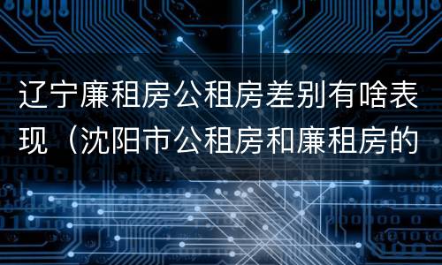 辽宁廉租房公租房差别有啥表现（沈阳市公租房和廉租房的区别）