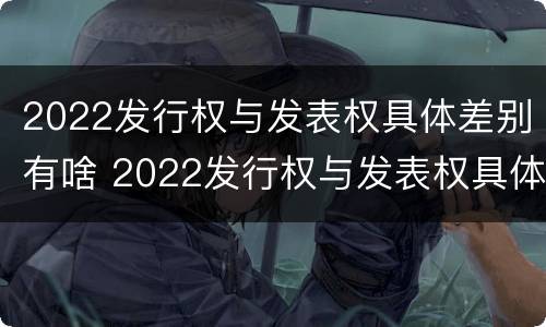2022发行权与发表权具体差别有啥 2022发行权与发表权具体差别有啥不同