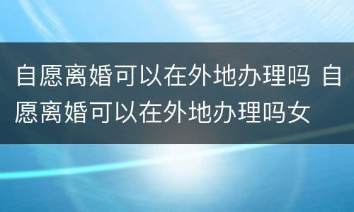 自愿离婚可以在外地办理吗 自愿离婚可以在外地办理吗女