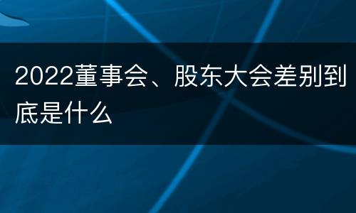 2022董事会、股东大会差别到底是什么