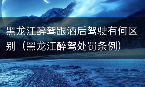 黑龙江醉驾跟酒后驾驶有何区别（黑龙江醉驾处罚条例）