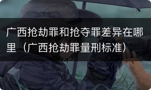 广西抢劫罪和抢夺罪差异在哪里（广西抢劫罪量刑标准）