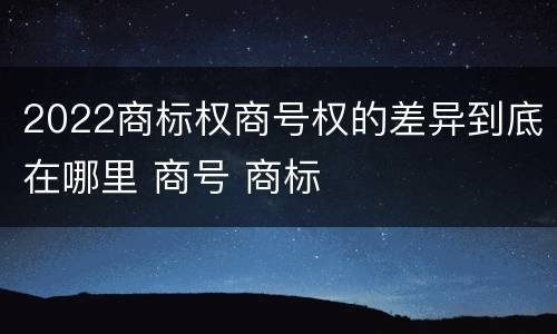 2022商标权商号权的差异到底在哪里 商号 商标