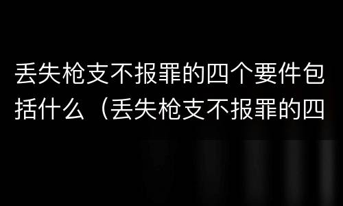 丢失枪支不报罪的四个要件包括什么（丢失枪支不报罪的四个要件包括什么）