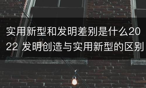 实用新型和发明差别是什么2022 发明创造与实用新型的区别