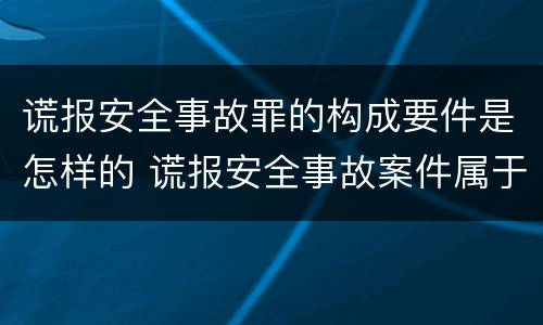 谎报安全事故罪的构成要件是怎样的 谎报安全事故案件属于涉嫌安全生产犯罪案件