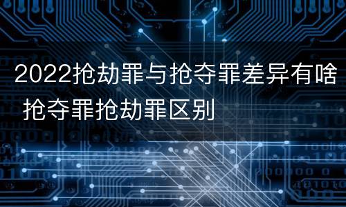 2022抢劫罪与抢夺罪差异有啥 抢夺罪抢劫罪区别