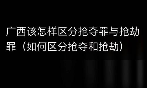 广西该怎样区分抢夺罪与抢劫罪（如何区分抢夺和抢劫）