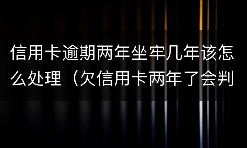 信用卡逾期两年坐牢几年该怎么处理（欠信用卡两年了会判恶意透支坐牢吗）