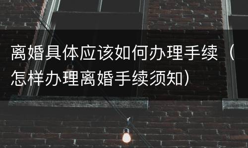 离婚具体应该如何办理手续（怎样办理离婚手续须知）