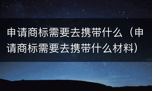 申请商标需要去携带什么（申请商标需要去携带什么材料）