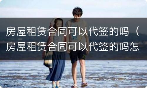 房屋租赁合同可以代签的吗（房屋租赁合同可以代签的吗怎么写）