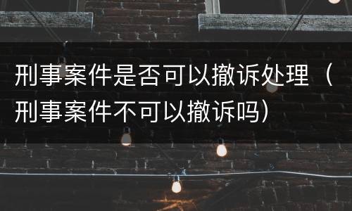 刑事案件是否可以撤诉处理（刑事案件不可以撤诉吗）