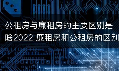 公租房与廉租房的主要区别是啥2022 廉租房和公租房的区别到底是什么?