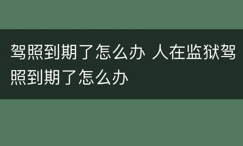 驾照到期了怎么办 人在监狱驾照到期了怎么办