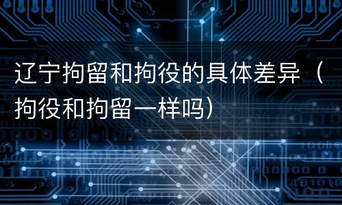 辽宁拘留和拘役的具体差异（拘役和拘留一样吗）