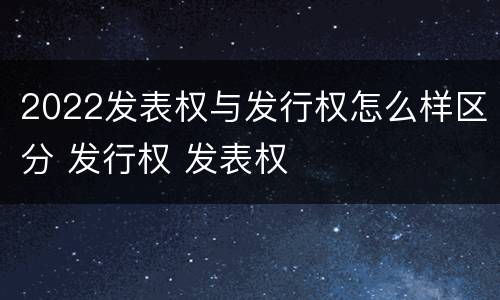 2022发表权与发行权怎么样区分 发行权 发表权