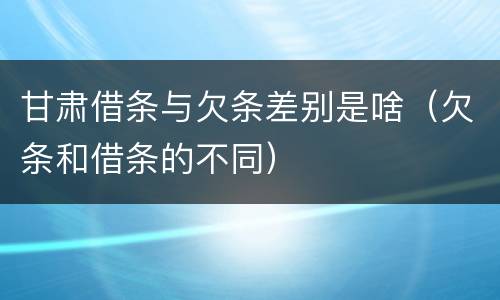 甘肃借条与欠条差别是啥（欠条和借条的不同）