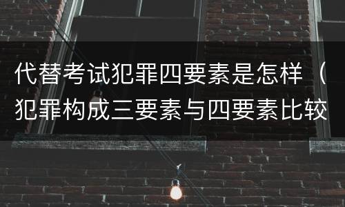代替考试犯罪四要素是怎样（犯罪构成三要素与四要素比较）