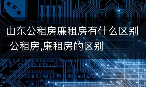 山东公租房廉租房有什么区别 公租房,廉租房的区别