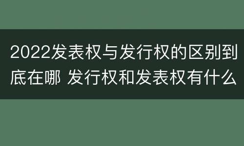 2022发表权与发行权的区别到底在哪 发行权和发表权有什么区别