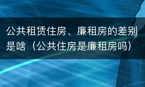 公共租赁住房、廉租房的差别是啥（公共住房是廉租房吗）