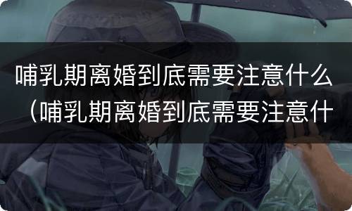 哺乳期离婚到底需要注意什么（哺乳期离婚到底需要注意什么事项）