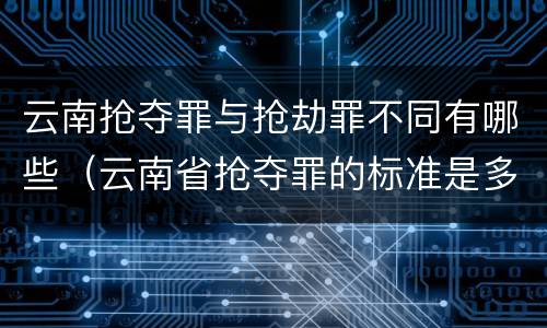 云南抢夺罪与抢劫罪不同有哪些（云南省抢夺罪的标准是多少?）