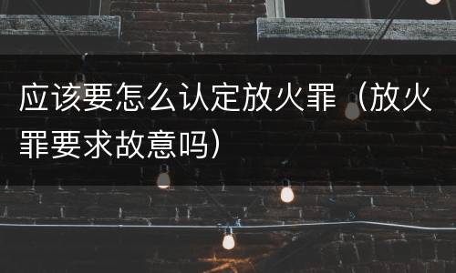 应该要怎么认定放火罪（放火罪要求故意吗）