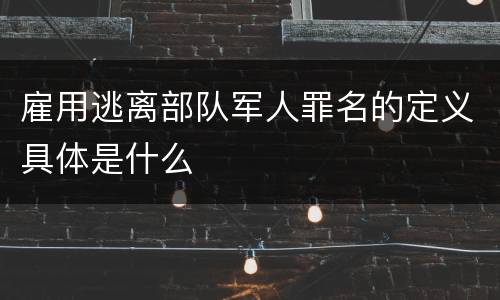雇用逃离部队军人罪名的定义具体是什么