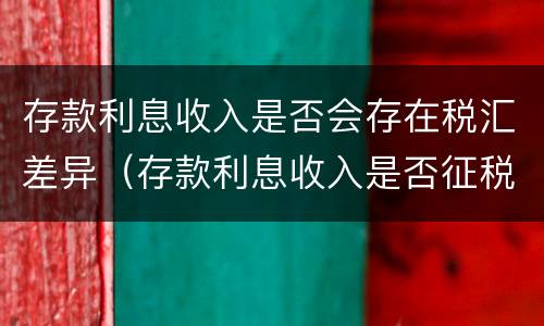 存款利息收入是否会存在税汇差异（存款利息收入是否征税）