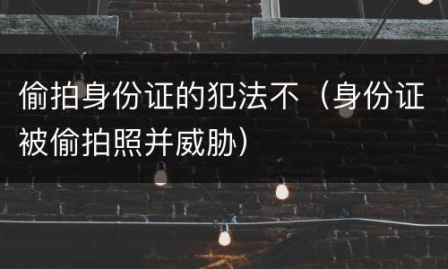 偷拍身份证的犯法不（身份证被偷拍照并威胁）