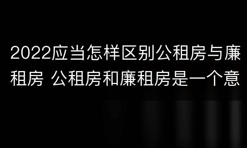 2022应当怎样区别公租房与廉租房 公租房和廉租房是一个意思吗