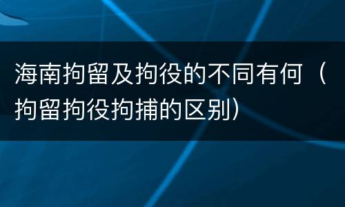 海南拘留及拘役的不同有何（拘留拘役拘捕的区别）