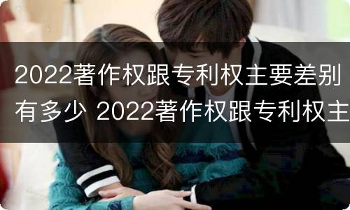 2022著作权跟专利权主要差别有多少 2022著作权跟专利权主要差别有多少种