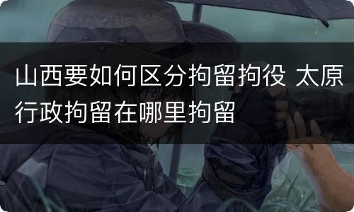 山西要如何区分拘留拘役 太原行政拘留在哪里拘留