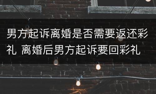 男方起诉离婚是否需要返还彩礼 离婚后男方起诉要回彩礼
