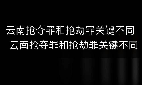 云南抢夺罪和抢劫罪关键不同 云南抢夺罪和抢劫罪关键不同吗