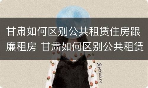 甘肃如何区别公共租赁住房跟廉租房 甘肃如何区别公共租赁住房跟廉租房的区别