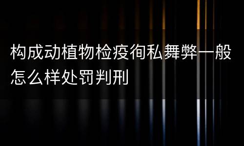 构成动植物检疫徇私舞弊一般怎么样处罚判刑