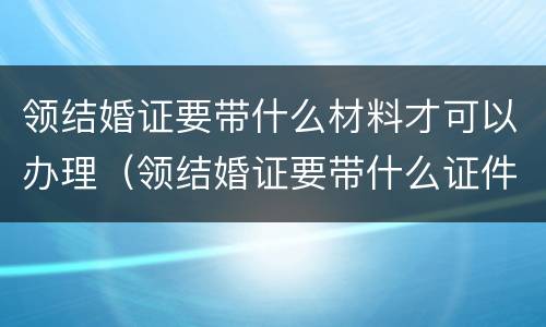 领结婚证要带什么材料才可以办理（领结婚证要带什么证件要办什么手续）
