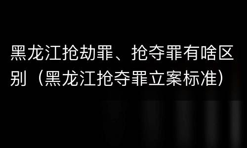 黑龙江抢劫罪、抢夺罪有啥区别（黑龙江抢夺罪立案标准）