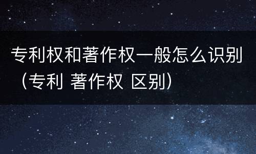 专利权和著作权一般怎么识别（专利 著作权 区别）