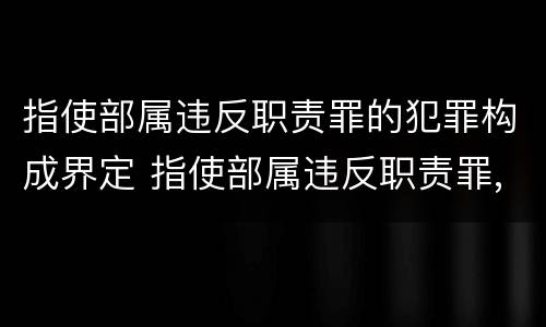 指使部属违反职责罪的犯罪构成界定 指使部属违反职责罪,部属承担什么责任
