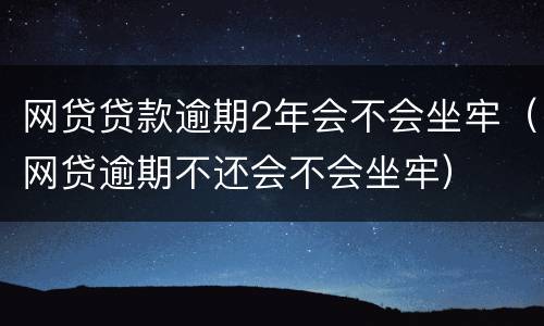 网贷贷款逾期2年会不会坐牢（网贷逾期不还会不会坐牢）