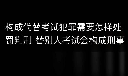 构成代替考试犯罪需要怎样处罚判刑 替别人考试会构成刑事犯罪吗