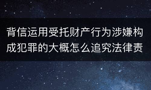 背信运用受托财产行为涉嫌构成犯罪的大概怎么追究法律责任