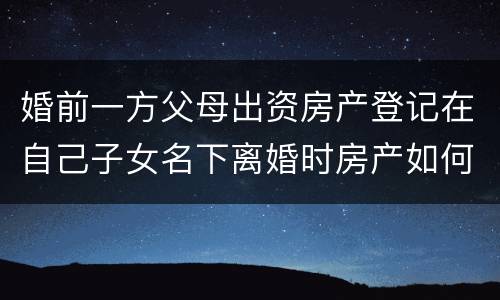 婚前一方父母出资房产登记在自己子女名下离婚时房产如何分割