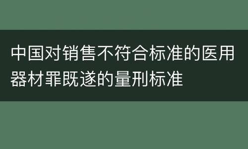 中国对销售不符合标准的医用器材罪既遂的量刑标准